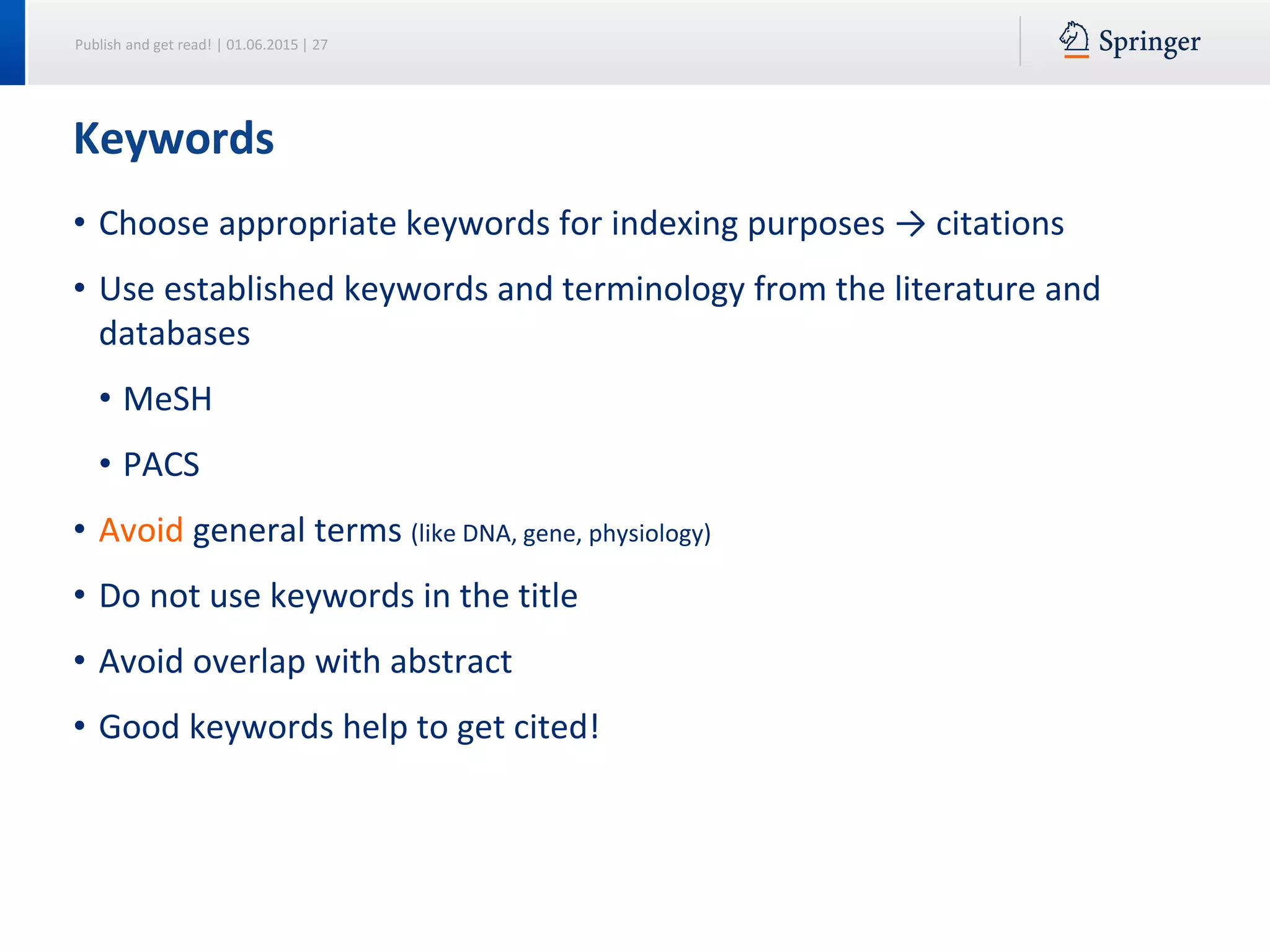 Publish and get read! | 01.06.2015 | 27
• Choose appropriate keywords for indexing purposes → citations
• Use established keywords and terminology from the literature and
databases
• MeSH
• PACS
• Avoid general terms (like DNA, gene, physiology)
• Do not use keywords in the title
• Avoid overlap with abstract
• Good keywords help to get cited!
Keywords
 