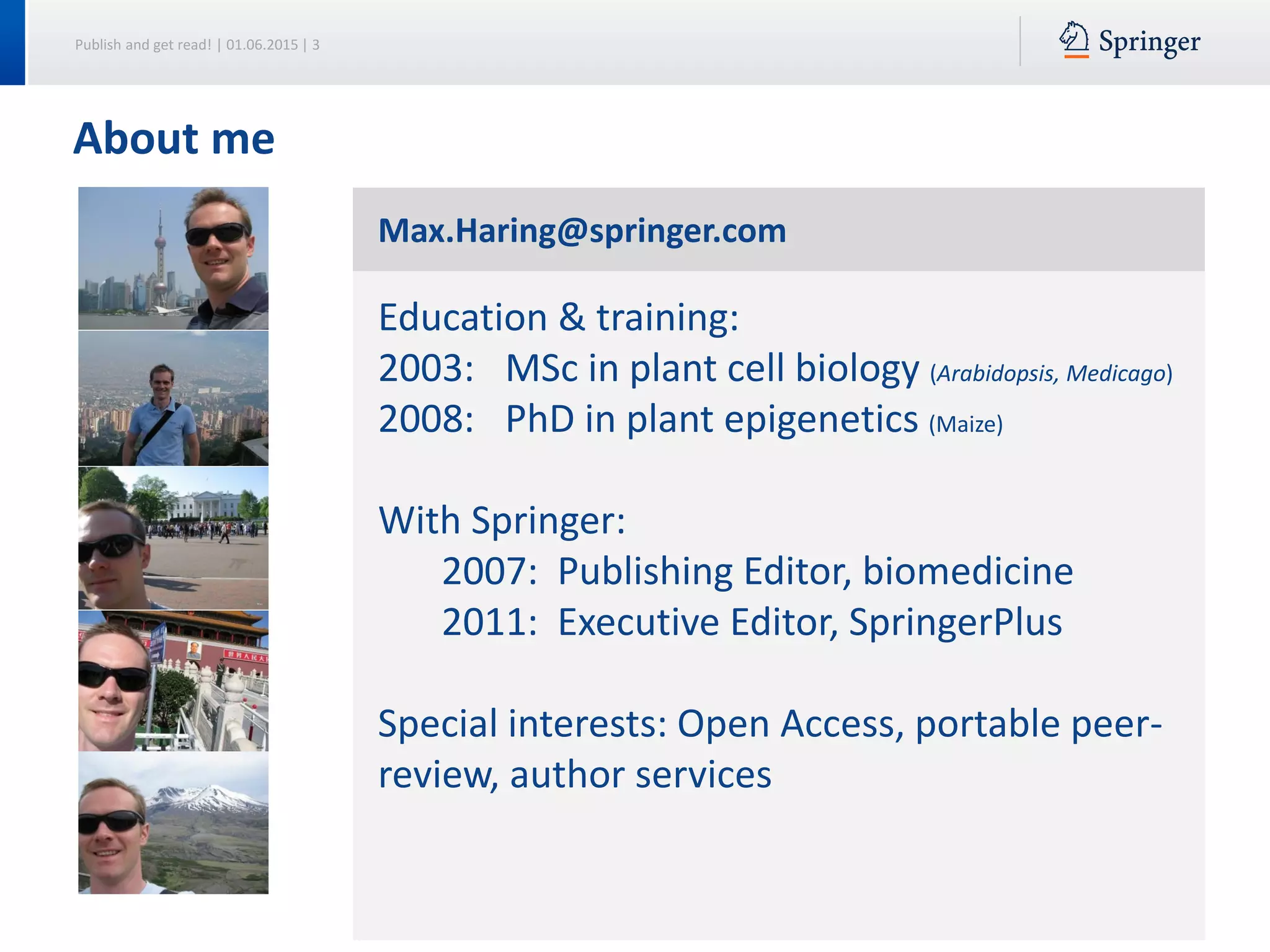 Publish and get read! | 01.06.2015 | 3
About me
Max.Haring@springer.com
Education & training:
2003: MSc in plant cell biology (Arabidopsis, Medicago)
2008: PhD in plant epigenetics (Maize)
With Springer:
2007: Publishing Editor, biomedicine
2011: Executive Editor, SpringerPlus
Special interests: Open Access, portable peer-
review, author services
 