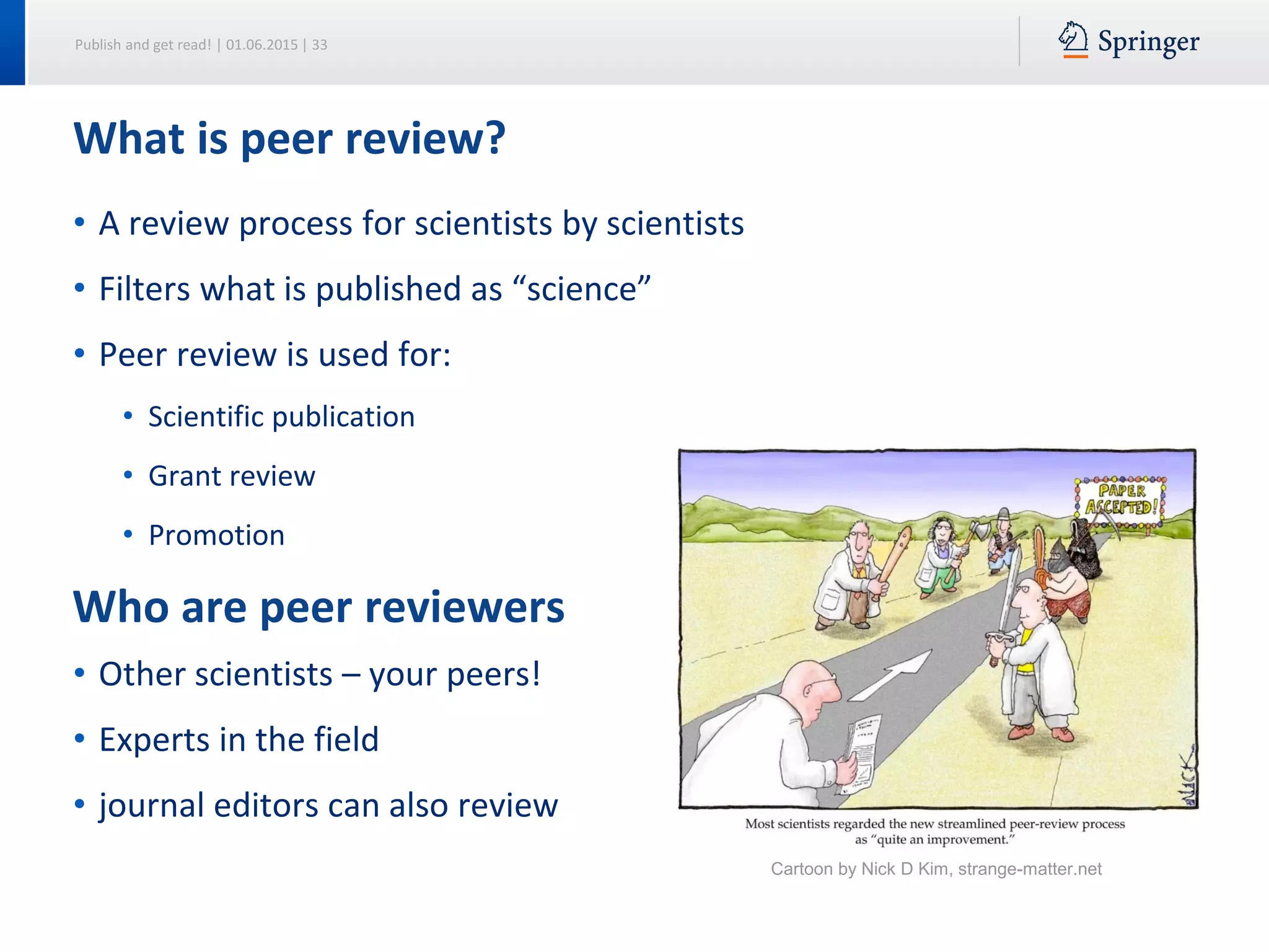 Publish and get read! | 01.06.2015 | 33
• A review process for scientists by scientists
• Filters what is published as “science”
• Peer review is used for:
• Scientific publication
• Grant review
• Promotion
• Other scientists – your peers!
• Experts in the field
• journal editors can also review
What is peer review?
Who are peer reviewers
Cartoon by Nick D Kim, strange-matter.net
 