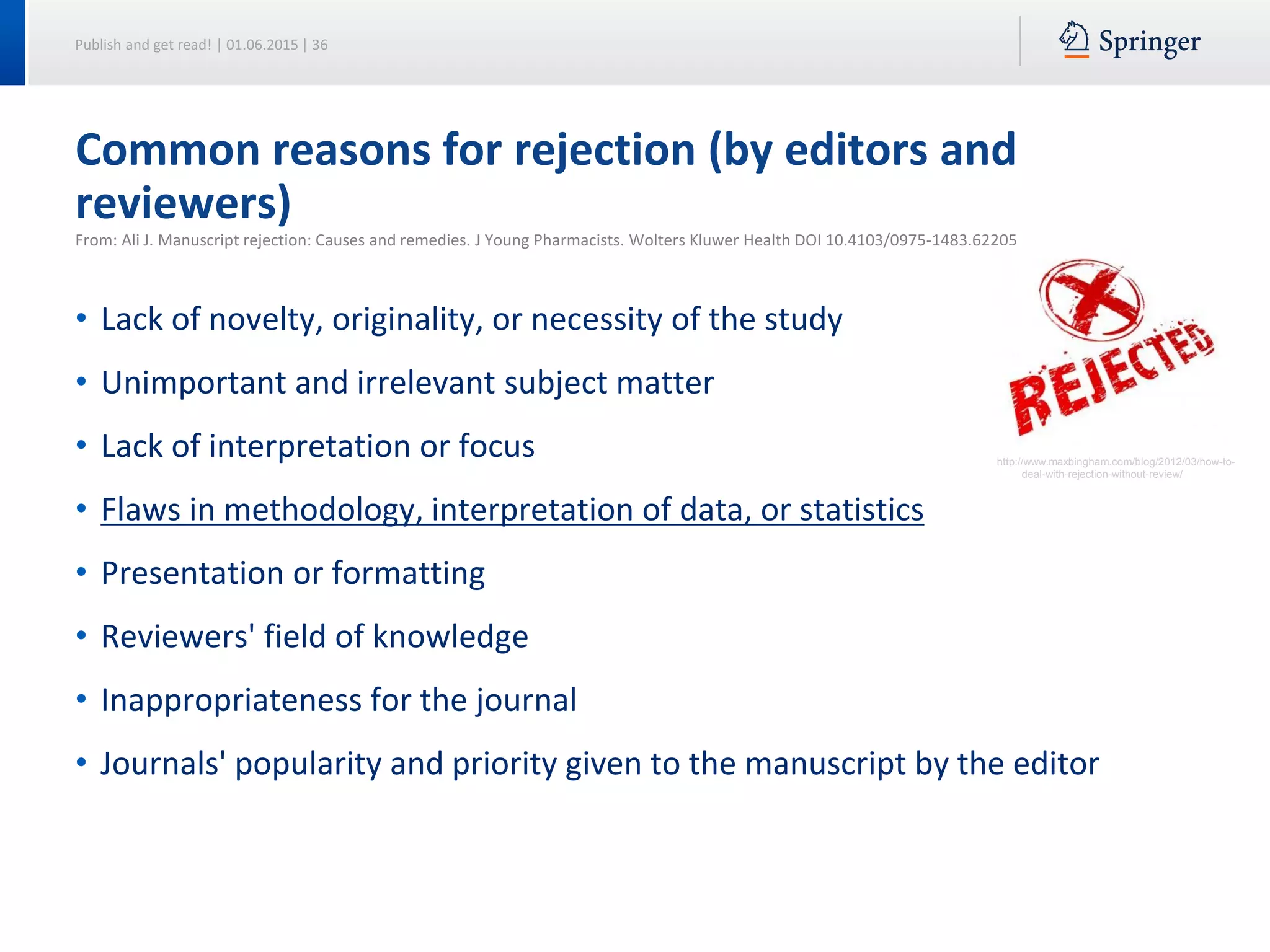 Publish and get read! | 01.06.2015 | 36
Common reasons for rejection (by editors and
reviewers)
From: Ali J. Manuscript rejection: Causes and remedies. J Young Pharmacists. Wolters Kluwer Health DOI 10.4103/0975-1483.62205
• Lack of novelty, originality, or necessity of the study
• Unimportant and irrelevant subject matter
• Lack of interpretation or focus
• Flaws in methodology, interpretation of data, or statistics
• Presentation or formatting
• Reviewers' field of knowledge
• Inappropriateness for the journal
• Journals' popularity and priority given to the manuscript by the editor
http://www.maxbingham.com/blog/2012/03/how-to-
deal-with-rejection-without-review/
 