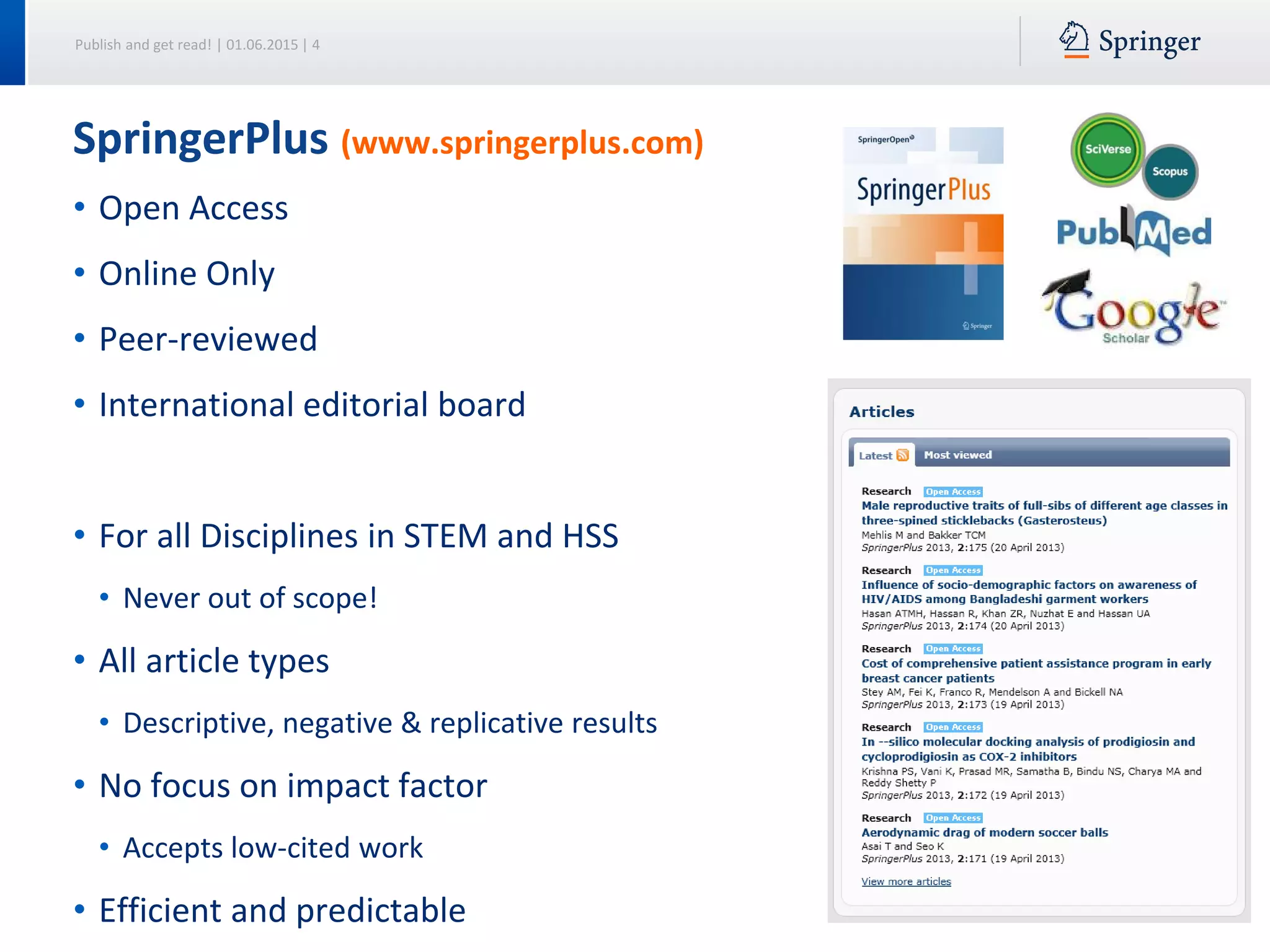 Publish and get read! | 01.06.2015 | 4
• Open Access
• Online Only
• Peer-reviewed
• International editorial board
• For all Disciplines in STEM and HSS
• Never out of scope!
• All article types
• Descriptive, negative & replicative results
• No focus on impact factor
• Accepts low-cited work
• Efficient and predictable
SpringerPlus (www.springerplus.com)
 
