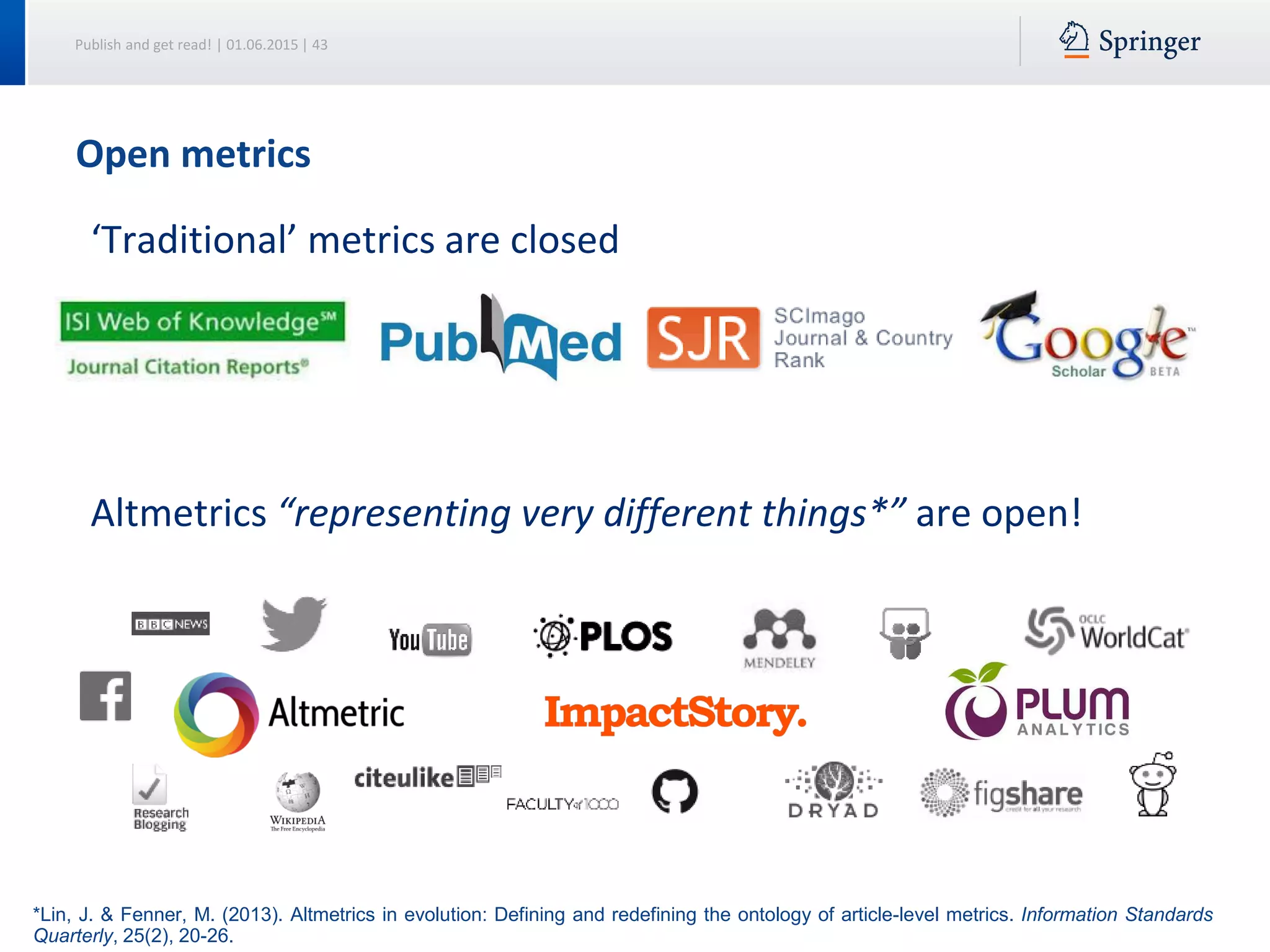Publish and get read! | 01.06.2015 | 43
‘Traditional’ metrics are closed
Altmetrics “representing very different things*” are open!
*Lin, J. & Fenner, M. (2013). Altmetrics in evolution: Defining and redefining the ontology of article-level metrics. Information Standards
Quarterly, 25(2), 20-26.
Open metrics
 