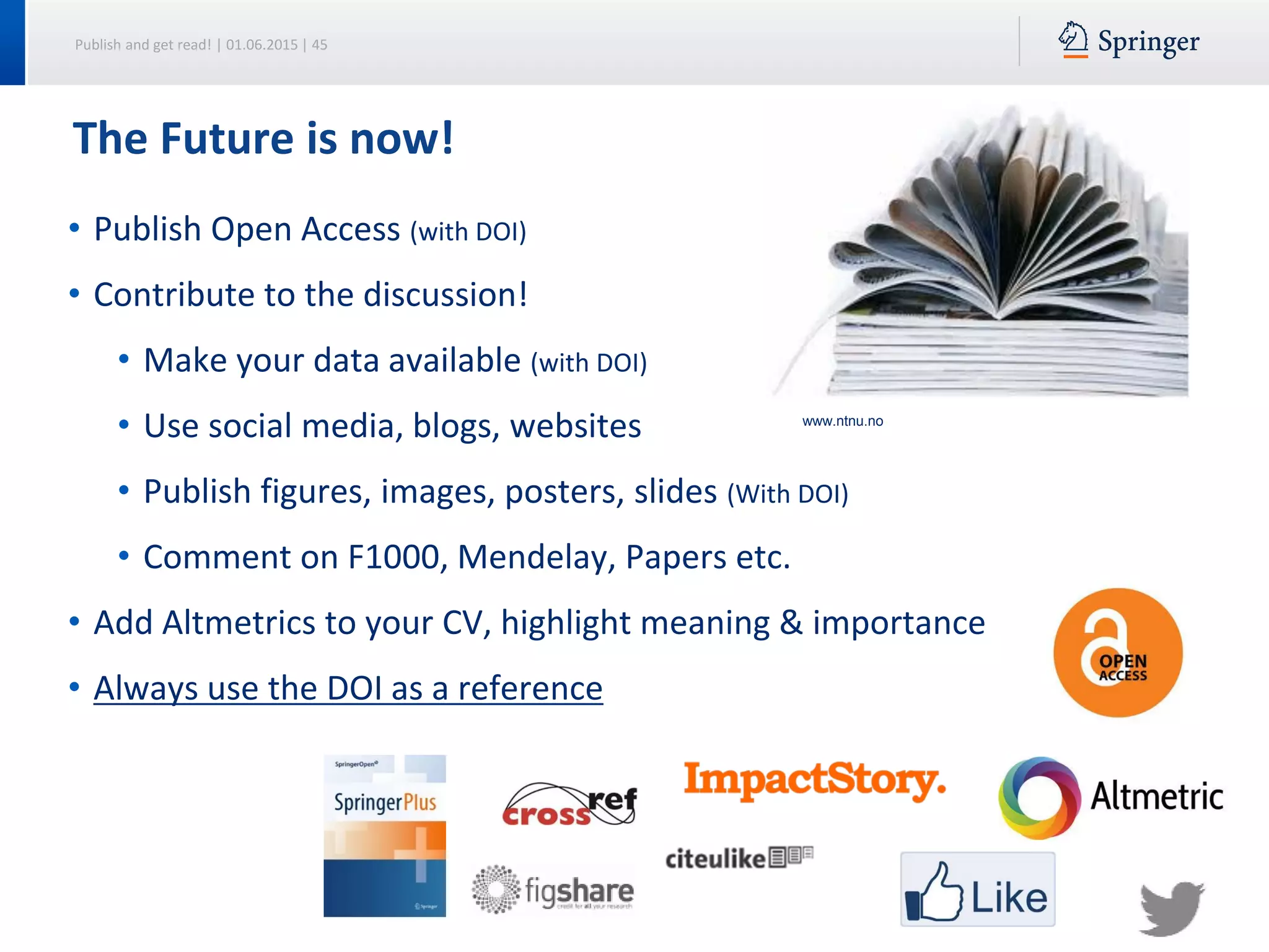 Publish and get read! | 01.06.2015 | 45
The Future is now!
• Publish Open Access (with DOI)
• Contribute to the discussion!
• Make your data available (with DOI)
• Use social media, blogs, websites
• Publish figures, images, posters, slides (With DOI)
• Comment on F1000, Mendelay, Papers etc.
• Add Altmetrics to your CV, highlight meaning & importance
• Always use the DOI as a reference
www.ntnu.no
 