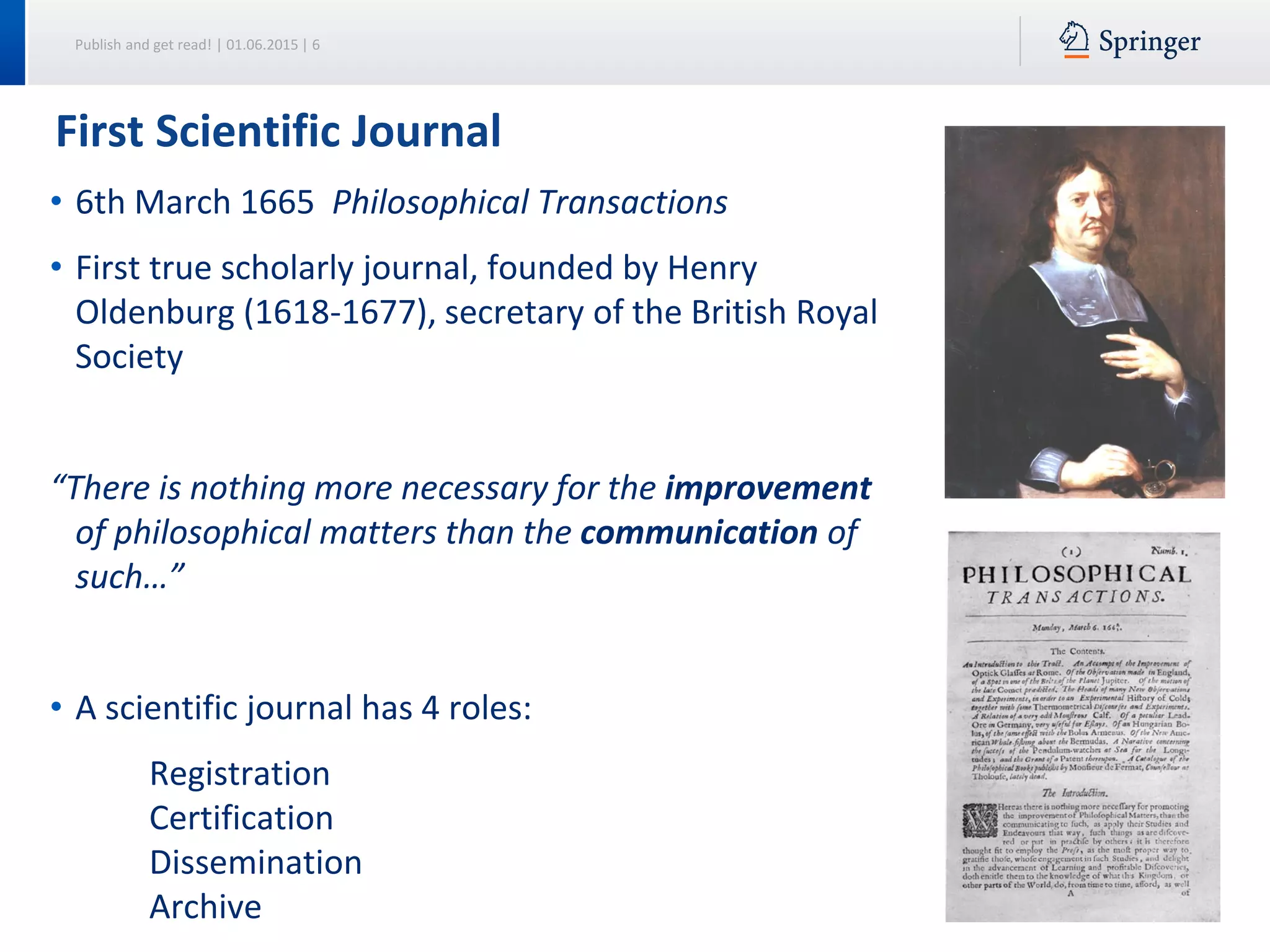 Publish and get read! | 01.06.2015 | 6
First Scientific Journal
• 6th March 1665 Philosophical Transactions
• First true scholarly journal, founded by Henry
Oldenburg (1618-1677), secretary of the British Royal
Society
“There is nothing more necessary for the improvement
of philosophical matters than the communication of
such…”
• A scientific journal has 4 roles:
Registration
Certification
Dissemination
Archive
 