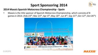 Sport Sponsoring 2014
2014 Maxxis Spanish Motocross Championship - Spain
•

Maxxis is the title sponsor of Spanish Motocross Championship, which consists of 8
games in 2014. (Feb 23 th, Mar 23th, Apr 4th, May 18th, Jun 8th, Sep 21th, Oct 12th, Oct 26th)

EUROPE

 