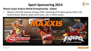 Sport Sponsoring 2014
Maxxis Super Enduro World Championship - Global
•

Maxxis is the title sponsor of Super EWC, consisting of 6 indoor games held in UK,
Poland, Brazil, Mexico, Spain and France…etc. in 2014 season.

EUROPE

 