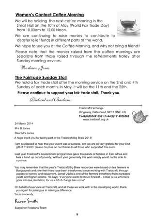 8
Women’s Contact Coffee Morning
We will be holding the next coffee morning in the
Small Hall on the 10th of May (World Fair Trade Day)
from 10.00am to 12.00 Noon.
We are continuing to raise monies to contribute to
disaster relief funds in different parts of the world.
We hope to see you at the Coffee Morning, and why not bring a friend?
Please note that the monies raised from the coffee mornings are
separate from those raised through the refreshments trolley after
Sunday morning services.
Barbara Jones
The Fairtrade Sunday Stall
We hold a fair trade stall after the morning service on the 2nd and 4th
Sunday of each month. In May, it will be the 11th and the 25th.
Please continue to support your fair trade stall. Thank you.
Richard and Barbara.
Traidcraft Exchange
Kingsway, Gateshead, NE11 ONE. UK
T+44(0)1914910591 F+44(0)1914976562
www.traidcraft.org uk
24 March 2014
Mrs B Jones
Dear Mrs Jones
A huge thank you for taking part in the Traidcraft Big Brew 2014!
I am so pleased to hear that your event was a success, and we are all very grateful for your kind
gift of £123.00, please do pass on our thanks to all those who supported this event.
Last year Traidcraft's development programmes gave thousands of families in East Africa and
Asia a hand up out of poverty. Without your generosity this work simply would not be able to
continue.
You may remember that this year's Traidcraft Big Brew resources were based on tea farmers in
Bangladesh and how their lives have been transformed since working with Traidcraft, through
access to training and equipment. Jamal Uddin is one of the farmers benefitting from increased
yields and higher income. He says, "Everyone wants to move forward... Those of us who have
gone into tea plantation, for us a lot of change has come"
On behalf of everyone at Traidcraft, and all those we work with in the developing world, thank
you again for joining us in making a difference.
Yours sincerely,
Karen Smith
Supporter Relations Team
 