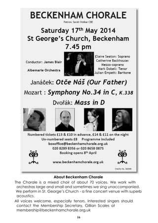 16
About Beckenham Chorale
The Chorale is a mixed choir of about 70 voices. We work with
orchestras large and small and sometimes we sing unaccompanied.
We perform in St. George’s Church - a fine concert venue with superb
acoustics.
All voices welcome, especially tenors. Interested singers should
contact the Membership Secretary, Gillian Scales at
membership@beckenhamchorale.org.uk
 