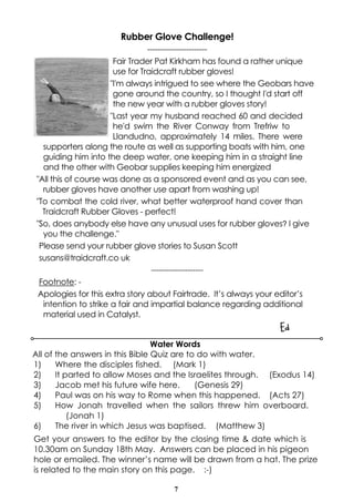 7
Rubber Glove Challenge!
-----------------------
Fair Trader Pat Kirkham has found a rather unique
use for Traidcraft rubber gloves!
"I'm always intrigued to see where the Geobars have
gone around the country, so I thought I'd start off
the new year with a rubber gloves story!
"Last year my husband reached 60 and decided
he'd swim the River Conway from Trefriw to
Llandudno, approximately 14 miles. There were
supporters along the route as well as supporting boats with him, one
guiding him into the deep water, one keeping him in a straight line
and the other with Geobar supplies keeping him energized
"All this of course was done as a sponsored event and as you can see,
rubber gloves have another use apart from washing up!
"To combat the cold river, what better waterproof hand cover than
Traidcraft Rubber Gloves - perfect!
"So, does anybody else have any unusual uses for rubber gloves? I give
you the challenge."
Please send your rubber glove stories to Susan Scott
susans@traidcraft.co uk
--------------------
Footnote: -
Apologies for this extra story about Fairtrade. It’s always your editor’s
intention to strike a fair and impartial balance regarding additional
material used in Catalyst.
Ed
Water Words
All of the answers in this Bible Quiz are to do with water.
1) Where the disciples fished. (Mark 1)
2) It parted to allow Moses and the Israelites through. (Exodus 14)
3) Jacob met his future wife here. (Genesis 29)
4) Paul was on his way to Rome when this happened. (Acts 27)
5) How Jonah travelled when the sailors threw him overboard.
(Jonah 1)
6) The river in which Jesus was baptised. (Matthew 3)
Get your answers to the editor by the closing time & date which is
10.30am on Sunday 18th May. Answers can be placed in his pigeon
hole or emailed. The winner’s name will be drawn from a hat. The prize
is related to the main story on this page. :-)
 