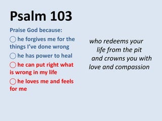 Psalm 103
who redeems your
life from the pit
and crowns you with
love and compassion
Praise God because:
⃝ he forgives me for the
things I’ve done wrong
⃝ he has power to heal
⃝ he can put right what
is wrong in my life
⃝ he loves me and feels
for me
 