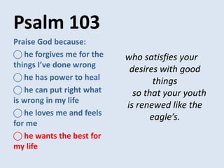 Psalm 103
who satisfies your
desires with good
things
so that your youth
is renewed like the
eagle’s.
Praise God because:
⃝ he forgives me for the
things I’ve done wrong
⃝ he has power to heal
⃝ he can put right what
is wrong in my life
⃝ he loves me and feels
for me
⃝ he wants the best for
my life
 