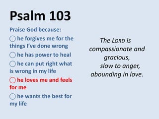 Psalm 103
The LORD is
compassionate and
gracious,
slow to anger,
abounding in love.
Praise God because:
⃝ he forgives me for the
things I’ve done wrong
⃝ he has power to heal
⃝ he can put right what
is wrong in my life
⃝ he loves me and feels
for me
⃝ he wants the best for
my life
 