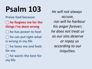 Psalm 103 He will not always
accuse,
nor will he harbour
his anger forever;
he does not treat us
as our sins deserve
or repay us
according to our
iniquities.
Praise God because:
⃝ he forgives me for the
things I’ve done wrong
⃝ he has power to heal
⃝ he can put right what
is wrong in my life
⃝ he loves me and feels
for me
⃝ he wants the best for
my life
 