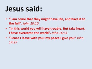 Jesus said:
• “I am come that they might have life, and have it to
the full”. John 10:10
• “In this world you will have trouble. But take heart,
I have overcome the world”. John 16:33
• “Peace I leave with you; my peace I give you” John
14:27
 