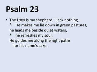Psalm 23
• The LORD is my shepherd, I lack nothing.
2 He makes me lie down in green pastures,
he leads me beside quiet waters,
3 he refreshes my soul.
He guides me along the right paths
for his name’s sake.
 
