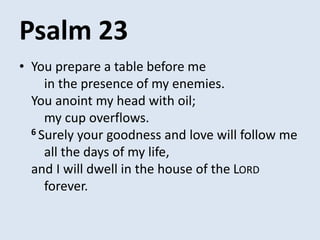 Psalm 23
• You prepare a table before me
in the presence of my enemies.
You anoint my head with oil;
my cup overflows.
6 Surely your goodness and love will follow me
all the days of my life,
and I will dwell in the house of the LORD
forever.
 