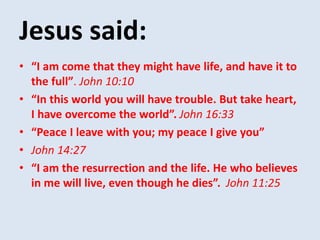 Jesus said:
• “I am come that they might have life, and have it to
the full”. John 10:10
• “In this world you will have trouble. But take heart,
I have overcome the world”. John 16:33
• “Peace I leave with you; my peace I give you”
• John 14:27
• “I am the resurrection and the life. He who believes
in me will live, even though he dies”. John 11:25
 