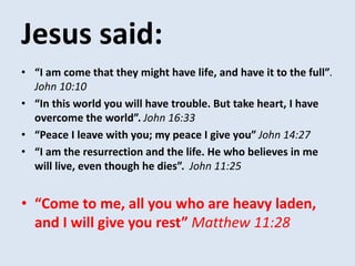 Jesus said:
• “I am come that they might have life, and have it to the full”.
John 10:10
• “In this world you will have trouble. But take heart, I have
overcome the world”. John 16:33
• “Peace I leave with you; my peace I give you” John 14:27
• “I am the resurrection and the life. He who believes in me
will live, even though he dies”. John 11:25
• “Come to me, all you who are heavy laden,
and I will give you rest” Matthew 11:28
 
