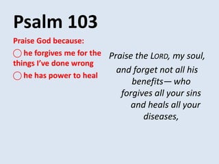 Psalm 103
Praise the LORD, my soul,
and forget not all his
benefits— who
forgives all your sins
and heals all your
diseases,
Praise God because:
⃝ he forgives me for the
things I’ve done wrong
⃝ he has power to heal
 