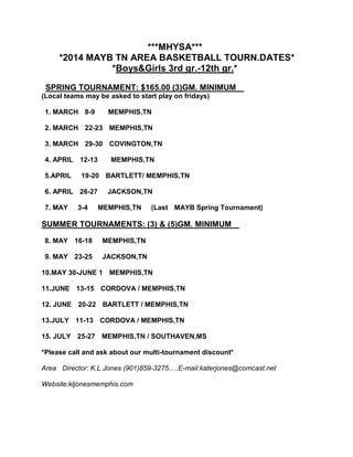 ***MHYSA***
*2014 MAYB TN AREA BASKETBALL TOURN.DATES*
*Boys&Girls 3rd gr.-12th gr.*
SPRING TOURNAMENT: $165.00 (3)GM. MINIMUM
(Local teams may be asked to start play on fridays)
1. MARCH 8-9

MEMPHIS,TN

2. MARCH 22-23 MEMPHIS,TN
3. MARCH 29-30 COVINGTON,TN
4. APRIL 12-13
5.APRIL

19-20 BARTLETT/ MEMPHIS,TN

6. APRIL 26-27
7. MAY

MEMPHIS,TN

3-4

JACKSON,TN
MEMPHIS,TN

(Last MAYB Spring Tournament)

SUMMER TOURNAMENTS: (3) & (5)GM. MINIMUM
8. MAY 16-18

MEMPHIS,TN

9. MAY 23-25

JACKSON,TN

10.MAY 30-JUNE 1 MEMPHIS,TN
11.JUNE 13-15 CORDOVA / MEMPHIS,TN
12. JUNE 20-22 BARTLETT / MEMPHIS,TN
13.JULY 11-13 CORDOVA / MEMPHIS,TN
15. JULY 25-27 MEMPHIS,TN / SOUTHAVEN,MS
*Please call and ask about our multi-tournament discount*
Area Director: K.L Jones (901)859-3275.....E-mail:katerjones@comcast.net
Website:kljonesmemphis.com

 