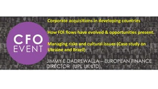 Corporate acquisitions in developing countries
How FDI flows have evolved & opportunities present.
Managing risks and cultural issues (Case study on
Ukraine and Brazil)
.
JIMMY E DADREWALLA – EUROPEAN FINANCE
DIRECTOR (UPL UK LTD)
 