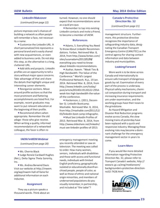 May 2014 Online EditionIAEM Bulletin
23
LinkedIn Makeover
(continued from page 22)
picture improves one’s chances of
building a network as often people
will remember a face, not necessar-
ily a name.
Customize the LinkedIn URL. A
short personalized link represents a
personal brand and is easily shared
with new acquaintances, or even
added to business cards. Do not skip
this step, as the alternative is a long,
cluttered URL.
Add skills and projects. LinkedIn
profiles are an opportunity to tell a
story without major space concerns.
Take advantage of that and share
the details that highlight unique and
interesting career elements.
Reorganize sections. Move
around profile sections so that the
most prominent and flattering
accomplishments are listed first. For
example, recent graduates may
want to put relevant education at
the beginning of their profile.
Recommend others when
appropriate. Remember the old
adage: those who give receive.
When writing a quality, informed
recommendation of a networked
colleague, the favor is often re-
turned. However, no one should
expect that recommendations serve
as a quid pro quo.
Remember to tap into existing
LinkedIn contacts and invite a friend,
to become a member of IAEM.
References
Adams, S. Everything You Need
To Know About LinkedIn Recommen-
dations. Forbes. Retrieved Mar. 8,
2014, from http://www.forbes.com/
sites/susanadams/2012/02/08/
everything-you-need-to-know-
about-linkedin-recommendations.
Azahar, Azeem. “Weak Ties &
High Bandwidth: The Value of the
Conference.” World’s Largest
Professional Network. N.p., 19 Jan.
2014. Retrieved Mar. 8, 2014, from
http://www.linkedin.com/today/
post/article/20140119120122-2954-
weak-ties-high-bandwidth-the-value-
of-the-conference.
Hockenson, L. (2011, Decem-
ber 3). LinkedIn Bootcamp.
Mashable. Retrieved Mar. 8, 2014,
from http://mashable.com/2011/12/
03/linkedin-boot-camp-infographic.
Must See LinkedIn Profiles of
2013. Retrieved Mar. 8, 2014, from
http://www.slideshare.net/linkedin/
must-see-linkedin-profiles-of-2013.
Canada’s Protective
Direction No. 32
(continued from page 21)
management structure. Further-
more, this protective directive
recognizes the importance of
safeguarding industry data, desig-
nating the Canadian Transport
Emergency Centre (CANUTEC) as the
central agency for sharing contact
information and data between
industry and municipalities.
Looking Forward
More work is to be done across
Canada and internationally to
ensure safe transport of dangerous
goods by rail. Examination of every
part of the process is underway.
Physical safety mechanisms, chemi-
cal composition during transport and
increasing insurance requirements
are under examination, and the
working groups have their noses to
the grindstone.
As Hazard Mitigation and
Disaster Risk Reduction programs
evolve across Canada, the slow
moving trains of yesterday have
been replaced with a quick and
responsive industry. Managing these
evolving risks may become a domi-
nant challenge for the emergency
management sector in years to
come.
Learn More
If you would like more detailed
information regarding Protective
Direction No. 32, please refer to
Transport Canada’s website, http://
www.tc.gc.ca/eng/mediaroom/
backgrounders-protective-direction-
no32-7428.html.
IAEM/inWEM Webinar
(continued from page 20)
Ms. Cherrie Black
Judge Reneìe Cardwell Hughes
(Ret.), Delta Sigma Theta Sorority,
Inc.
Ms. Andrea Berwind Davis
Visit our website at http://inwem.
org/wp/inwem-hall-of-fame for
additional information on each
inductee.
Assignment
They say a picture speaks a
thousand words. Think about an
emergency management meeting
you recently attended or saw on
television. The meeting was called
to order. How many women,
seniors, individuals with disabilities
and those with access and functional
needs, individuals with limited
English proficiency, geographically
isolated or educationally disenfran-
chised people, people of color, as
well as those of ethnic and national
origin minorities, and members of
underserved populations do you
visually remember, in partnership,
and included at “the table”?
 