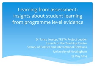 Learning from assessment:
insights about student learning
from programme level evidence
Dr Tansy Jessop, TESTA Project Leader
Launch of the Teaching Centre
School of Politics and International Relations
University of Nottingham
15 May 2014
 