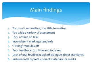 1. Too much summative; too little formative
2. Too wide a variety of assessment
3. Lack of time on task
4. Inconsistent marking standards
5. ‘Ticking’ modules off
6. Poor feedback: too little and too slow
7. Lack of oral feedback; lack of dialogue about standards
8. Instrumental reproduction of materials for marks
Main findings
 