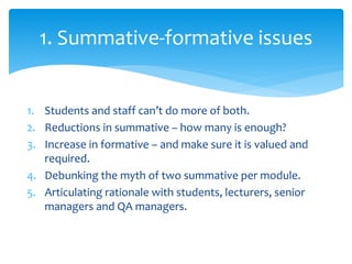 1. Students and staff can’t do more of both.
2. Reductions in summative – how many is enough?
3. Increase in formative – and make sure it is valued and
required.
4. Debunking the myth of two summative per module.
5. Articulating rationale with students, lecturers, senior
managers and QA managers.
1. Summative-formative issues
 