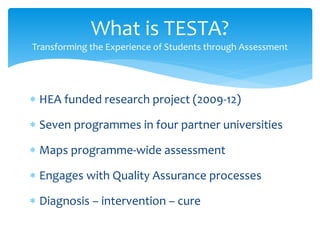  HEA funded research project (2009-12)
 Seven programmes in four partner universities
 Maps programme-wide assessment
 Engages with Quality Assurance processes
 Diagnosis – intervention – cure
What is TESTA?
Transforming the Experience of Students through Assessment
 