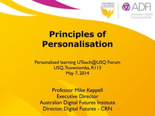 !
Principles of
Personalisation
!
Personalised learning UTeach@USQ Forum	

USQ,Toowoomba, R113	

May 7, 2014
Professor Mike Keppell	

Executive Director 	

Australian Digital Futures Institute	

Director, Digital Futures - CRN
 