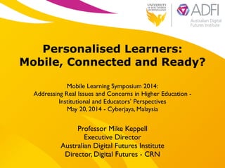 !
Personalised Learners:
Mobile, Connected and Ready?
!
Mobile Learning Symposium 2014:	

Addressing Real Issues and Concerns in Higher Education - 	

Institutional and Educators’ Perspectives 	

May 20, 2014 - Cyberjaya, Malaysia
Professor Mike Keppell	

Executive Director 	

Australian Digital Futures Institute	

Director, Digital Futures - CRN
 