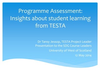 Programme Assessment:
Insights about student learning
from TESTA
Dr Tansy Jessop, TESTA Project Leader
Presentation to the SDG Course Leaders
University of West of Scotland
12 May 2014
 