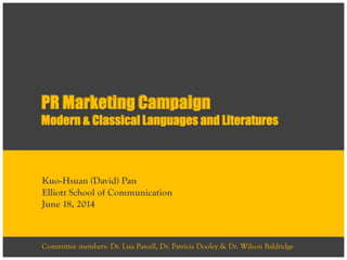 PR Marketing Campaign
Modern & Classical Languages and Literatures
Kuo-Hsuan (David) Pan
Elliott School of Communication
June 18, 2014
Committee members: Dr. Lisa Parcell, Dr. Patricia Dooley & Dr. Wilson Baldridge
 