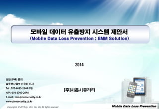 - 1 -- 1 -- 1 -- 1 -- 1 -- 1 -- 1 -- 1 -Copyrights © 2013 by Zion Co., Ltd All lights reserved
모바일 데이터 유출방지 시스템 제안서
(Mobile Data Loss Prevention ; EMM Solution)
2014
[주]시온시큐리티
- 1 - Mobile Data Loss Prevention
상담(구축) 문의
솔루션사업부 이유신 이사
Tel : 070-4685-2648 (대)
H/P : 010-2700-2648
E-mail : zion@zionsecurity.co.kr
www.zionsecurity.co.kr
 
