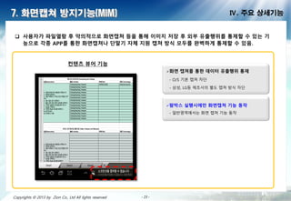- 23 -- 23 -- 23 -- 23 -- 23 -- 23 -- 23 -- 23 -Copyrights © 2013 by Zion Co., Ltd All lights reserved
7. 화면캡쳐 방지기능(MIM) Ⅳ. 주요 상세기능
 사용 가 파일열람 후 악의적으로 화면캡쳐 등을 통해 이미지 저 후 외부 유출행위를 통제할 수 있는 기
능으로 각종 APP를 통한 화면캡쳐나 단말기 체 지원 캡쳐 방식 모두를 완벽하게 통제할 수 있음.
컨텐츠 뷰어 기능
화면 캡쳐를 통한 데이터 유출행위 통제
- O/S 기본 캡쳐 차단
- 삼성, LG등 제조사의 별도 캡쳐 방식 차단
팜박스 실행시에만 화면캡쳐 기능 작
- 일반영역에서는 화면 캡쳐 기능 동작
 
