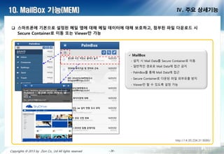 - 26 -- 26 -- 26 -- 26 -- 26 -- 26 -- 26 -- 26 -Copyrights © 2013 by Zion Co., Ltd All lights reserved - 26 -
10. MailBox 기능(MEM) Ⅳ. 주요 상세기능
 스마트폰에 기 으로 설정된 메일 앱에 대해 메일 데이터에 대해 보호하고, 첨부된 파일 다운로드 시
Secure Container로 이 또는 Viewer만 가능
 MailBox
- 설치 시 Mail Data를 Secure Container로 이동
- 일반적인 경로로 Mail Data에 접근 금지
- PalmBox를 통해 Mail Data에 접근
- Secure Container로 다운된 파일 외부유출 방지
- Viewer만 할 수 있도록 설정 가능
http://14.35.234.31:8080/
 