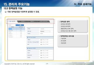 - 35 -- 35 -- 35 -- 35 -- 35 -- 35 -- 35 -- 35 -Copyrights © 2013 by Zion Co., Ltd All lights reserved - 35 -
15. 관리자 주요기능 Ⅳ. 주요 상세기능
 각종 정책설정을 다양하게 설정할 수 있음.
15.3 정책설정 기능
 정책설정 항
- 모바일 내부정책
- 모바일 외부정책
- 랩탑정책(노트북 정책)
- 모바일 프로 램 관리 정책
 정책항 별 세부내용
- 기본정책
- 부서정책
- 인정책
 