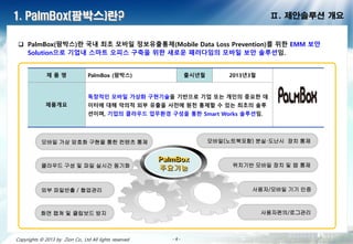 - 6 -- 6 -- 6 -- 6 -- 6 -- 6 -- 6 -- 6 -Copyrights © 2013 by Zion Co., Ltd All lights reserved - 6 -
1. PalmBox(팜박스)란? Ⅱ. 제안솔루션 개요
 PalmBox(팜박스)란 국내 최초 모바일 정보유출통제(Mobile Data Loss Prevention)를 위한 EMM 보안 Solution
으로 기업내 스마트 오피스 구축을 위한 새로운 패러다임의 모바일 보안 솔루션임.
제 품 명 PalmBox (팜박스) 출시년월 2013년3월
제품개요
독창적인 모바일 가상화 구현기술을 기반으로 기업 또는 개인의 중요한 데
이터에 대해 악의적 외부 유출을 사전에 원천 통제할 수 있는 최초의 솔루
션이며, 기업의 클라우드 업무환경 구성을 통한 Smart Works 솔루션임.
PalmBox
주요기능클라우드 구성 및 파일 실시간 동기화
모바일 가상 암호화 구현을 통한 컨텐츠 통제 모바일(노트북포함) 분실·도난시 장치 통제
외부 파일반출 / 협업관리
위치기반 모바일 장치 및 앱 통제
화면 캡쳐 및 클립보드 방지
사용자/모바일 기기 인증
사용자편의/로그관리
 