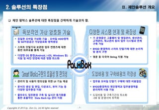 - 7 -- 7 -- 7 -- 7 -- 7 -- 7 -- 7 -- 7 -Copyrights © 2013 by Zion Co., Ltd All lights reserved
2. 솔루션의 특장점
 제안 팜박스 솔루션에 대한 특장점을 간략하게 기술코자 함.
Ⅱ. 제안솔루션 개요
 유일한 모바일 가상화 기술 - 모바일 HDD영역 및
SD저장공간 가상암호화 영역생성
 스마트 단말기내 보관된 업무 컨텐츠에 대한 원천
외부유출 통제 가능
 다양한 OS 환경(Android, i-OS, Windows 등)
지원 및 버전 변경에 따른 영향 최소화
 기 운영중인 그룹웨어 및 영업관리, 생산관리,
고객관리, 재고관리 등의 업무 시스템과 연계 구축
가능
 BYOD 환경하의 스마트 단말기에 대한 논리적 망
분리 구현
 영문 등 다국어 String 지원 가능
 관리자 및 사용자 편의성을 위한 UI 기능 제공
 문서의 생성 및 편집, 다운로드, 뷰어 기능 등
다양한 업무환경 지원
 클라우드 업무환경 구축 및 실시간 동기화를 통한
효율적인 Data Back Up 관리 지원
 업무용 모바일 단말기 구매에 대한 비용절감
 BYOD환경하의 개인영역과 업무용영역을 분리하여
사용 가능
 도입비용 및 구축기간의 최소화
-DB 및 운영서버 최적화
 