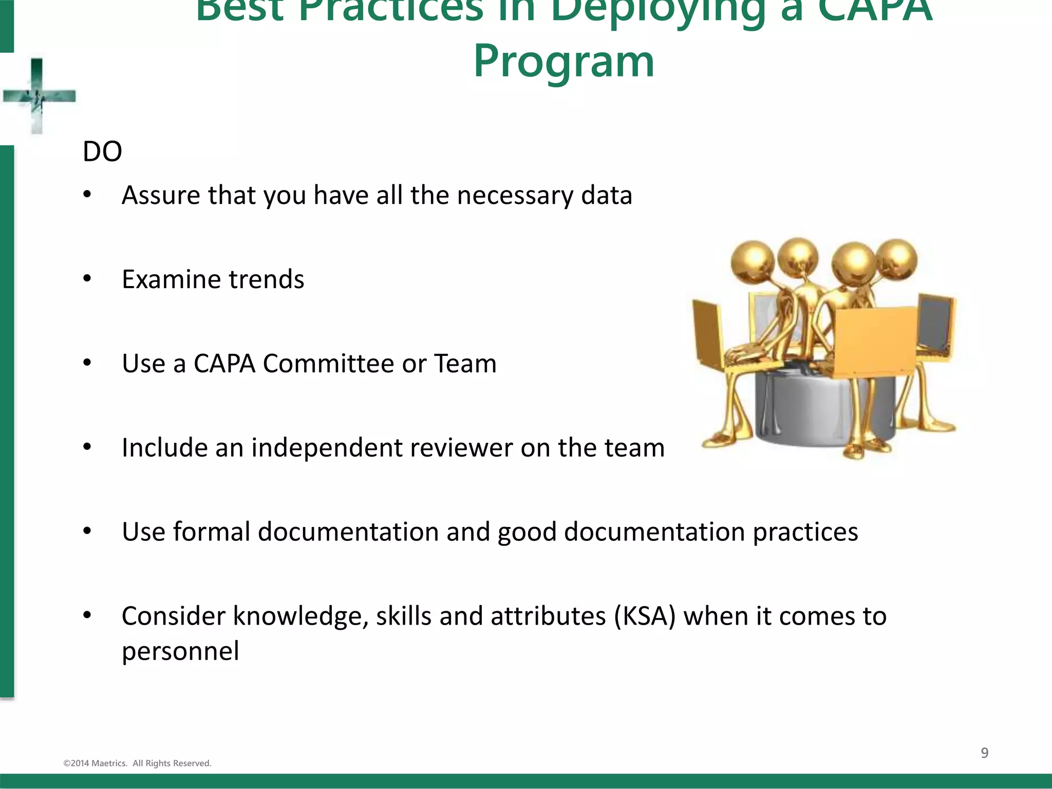 DO
• Assure that you have all the necessary data
• Examine trends
• Use a CAPA Committee or Team
• Include an independent reviewer on the team
• Use formal documentation and good documentation practices
• Consider knowledge, skills and attributes (KSA) when it comes to
personnel
©2014 Maetrics. All Rights Reserved.
9
Best Practices in Deploying a CAPA
Program
 