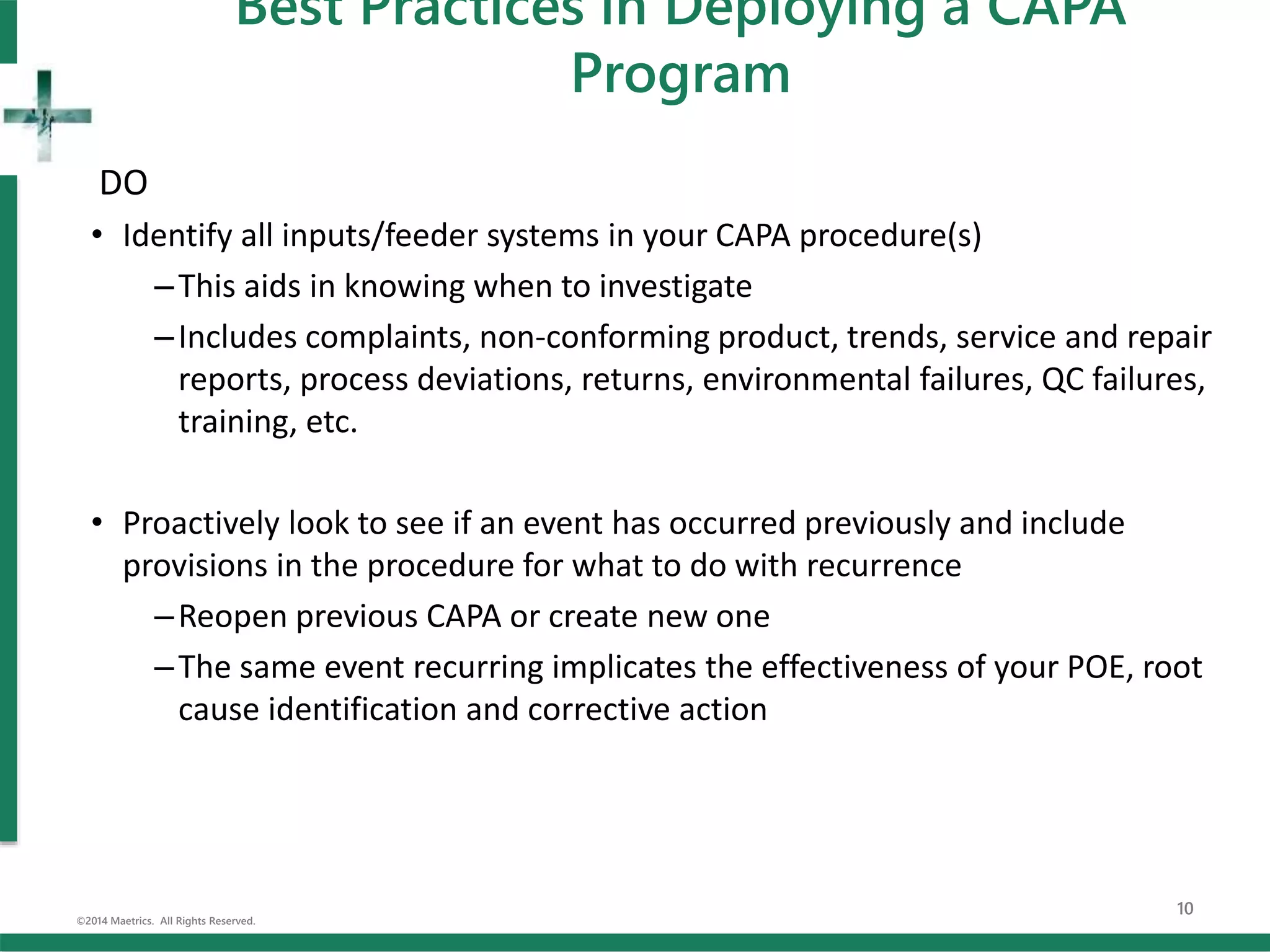 DO
• Identify all inputs/feeder systems in your CAPA procedure(s)
–This aids in knowing when to investigate
–Includes complaints, non-conforming product, trends, service and repair
reports, process deviations, returns, environmental failures, QC failures,
training, etc.
• Proactively look to see if an event has occurred previously and include
provisions in the procedure for what to do with recurrence
–Reopen previous CAPA or create new one
–The same event recurring implicates the effectiveness of your POE, root
cause identification and corrective action
©2014 Maetrics. All Rights Reserved.
10
Best Practices in Deploying a CAPA
Program
 