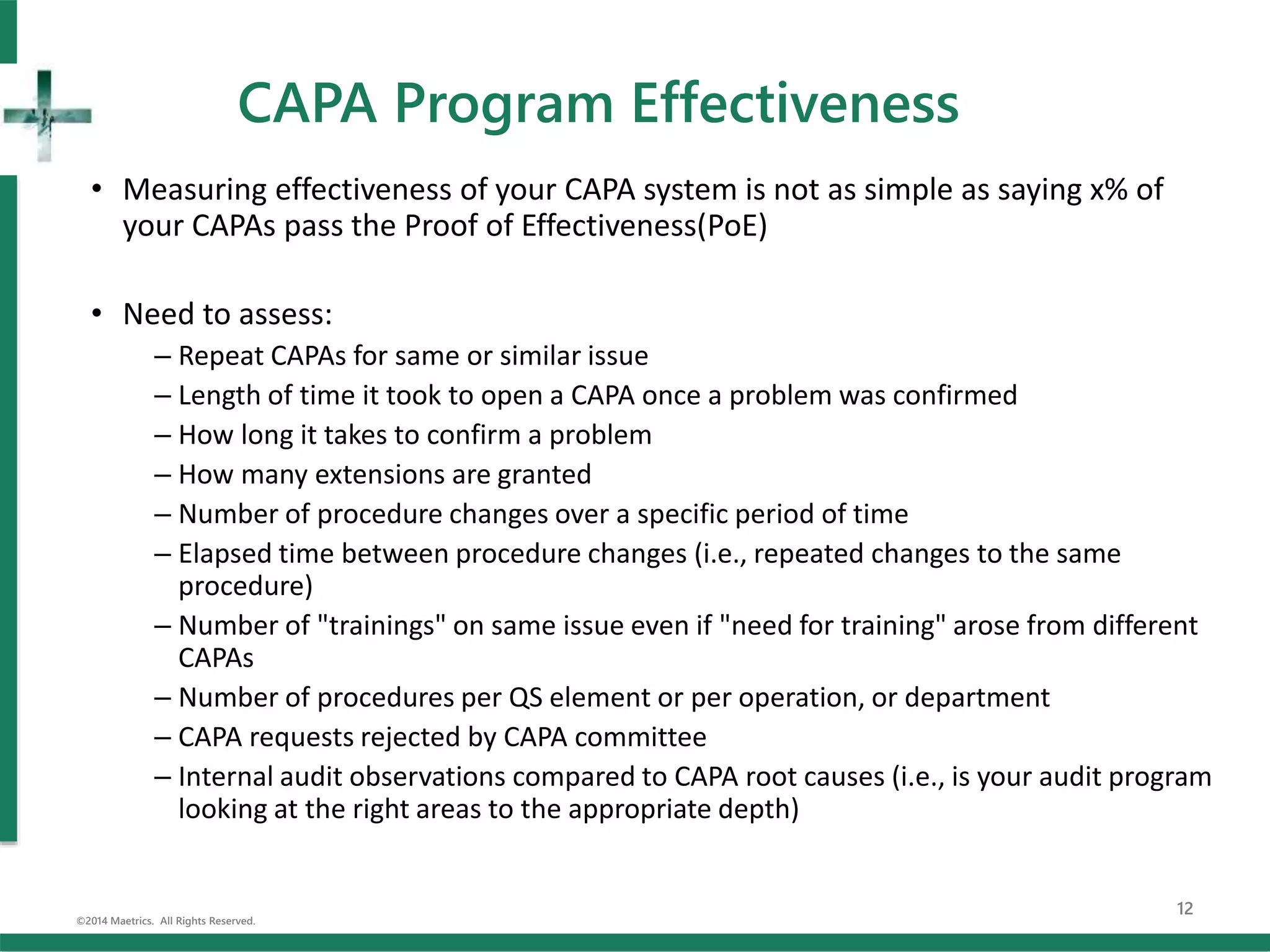 CAPA Program Effectiveness
• Measuring effectiveness of your CAPA system is not as simple as saying x% of
your CAPAs pass the Proof of Effectiveness(PoE)
• Need to assess:
– Repeat CAPAs for same or similar issue
– Length of time it took to open a CAPA once a problem was confirmed
– How long it takes to confirm a problem
– How many extensions are granted
– Number of procedure changes over a specific period of time
– Elapsed time between procedure changes (i.e., repeated changes to the same
procedure)
– Number of "trainings" on same issue even if "need for training" arose from different
CAPAs
– Number of procedures per QS element or per operation, or department
– CAPA requests rejected by CAPA committee
– Internal audit observations compared to CAPA root causes (i.e., is your audit program
looking at the right areas to the appropriate depth)
©2014 Maetrics. All Rights Reserved.
12
 