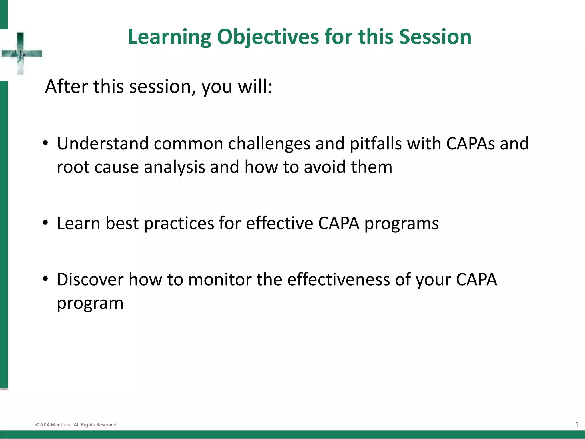 Learning Objectives for this Session
After this session, you will:
• Understand common challenges and pitfalls with CAPAs and
root cause analysis and how to avoid them
• Learn best practices for effective CAPA programs
• Discover how to monitor the effectiveness of your CAPA
program
©2014 Maetrics. All Rights Reserved. 1
 