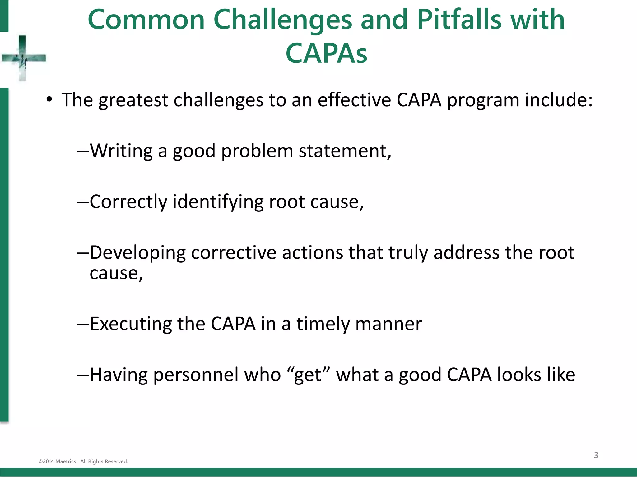 Common Challenges and Pitfalls with
CAPAs
• The greatest challenges to an effective CAPA program include:
–Writing a good problem statement,
–Correctly identifying root cause,
–Developing corrective actions that truly address the root
cause,
–Executing the CAPA in a timely manner
–Having personnel who “get” what a good CAPA looks like
©2014 Maetrics. All Rights Reserved.
3
 