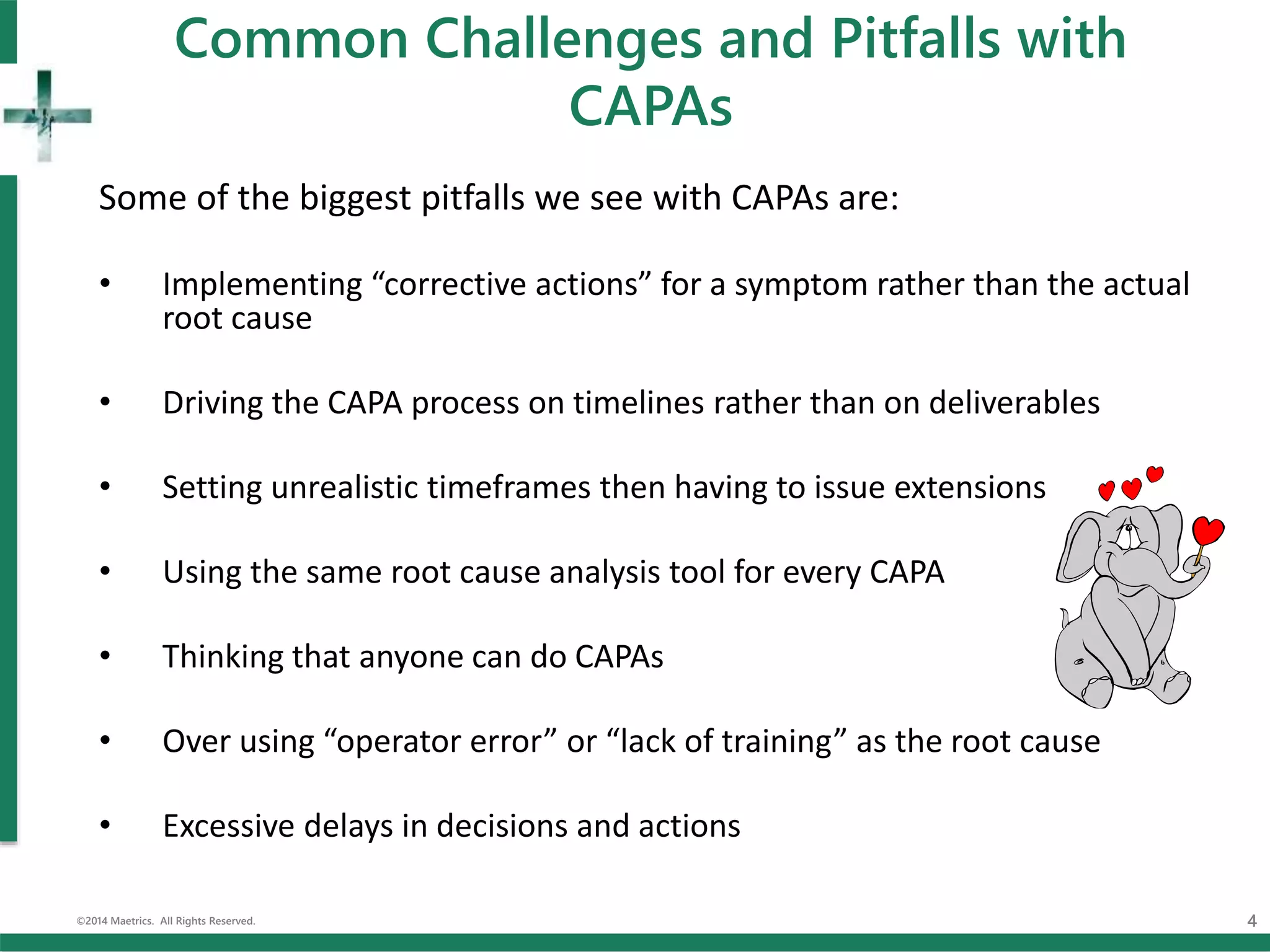 Common Challenges and Pitfalls with
CAPAs
Some of the biggest pitfalls we see with CAPAs are:
• Implementing “corrective actions” for a symptom rather than the actual
root cause
• Driving the CAPA process on timelines rather than on deliverables
• Setting unrealistic timeframes then having to issue extensions
• Using the same root cause analysis tool for every CAPA
• Thinking that anyone can do CAPAs
• Over using “operator error” or “lack of training” as the root cause
• Excessive delays in decisions and actions
©2014 Maetrics. All Rights Reserved. 4
 