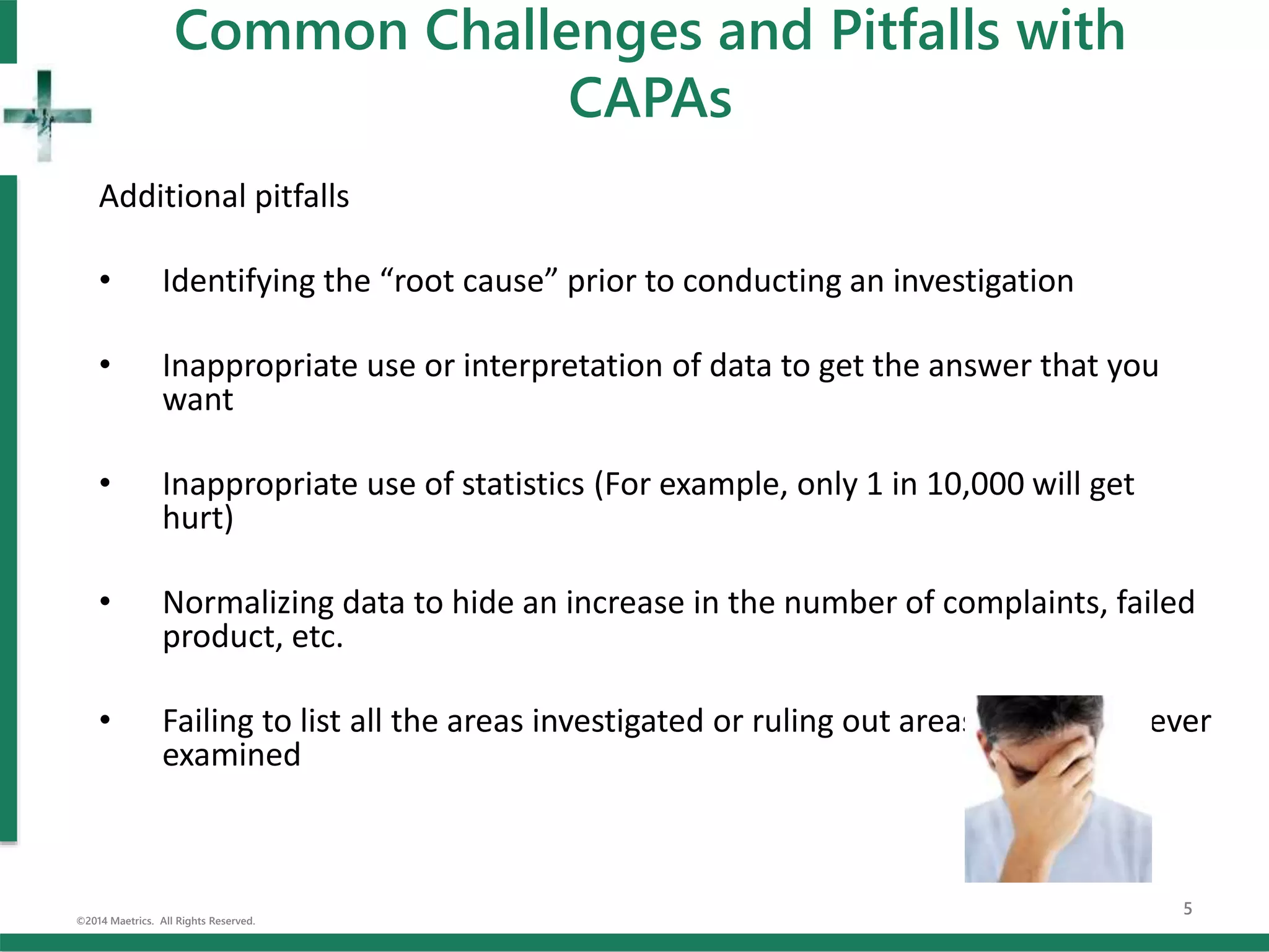Common Challenges and Pitfalls with
CAPAs
Additional pitfalls
• Identifying the “root cause” prior to conducting an investigation
• Inappropriate use or interpretation of data to get the answer that you
want
• Inappropriate use of statistics (For example, only 1 in 10,000 will get
hurt)
• Normalizing data to hide an increase in the number of complaints, failed
product, etc.
• Failing to list all the areas investigated or ruling out areas that were never
examined
©2014 Maetrics. All Rights Reserved.
5
 
