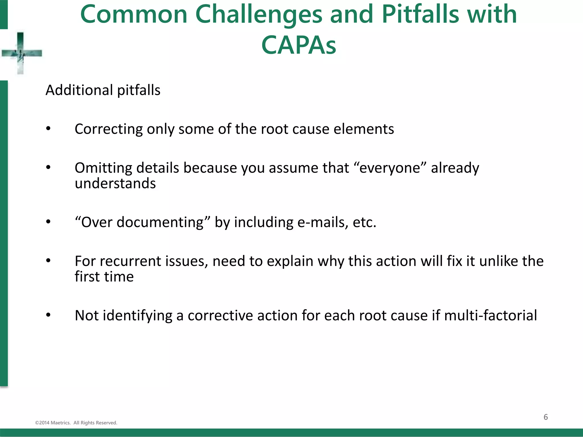 Common Challenges and Pitfalls with
CAPAs
Additional pitfalls
• Correcting only some of the root cause elements
• Omitting details because you assume that “everyone” already
understands
• “Over documenting” by including e-mails, etc.
• For recurrent issues, need to explain why this action will fix it unlike the
first time
• Not identifying a corrective action for each root cause if multi-factorial
©2014 Maetrics. All Rights Reserved.
6
 