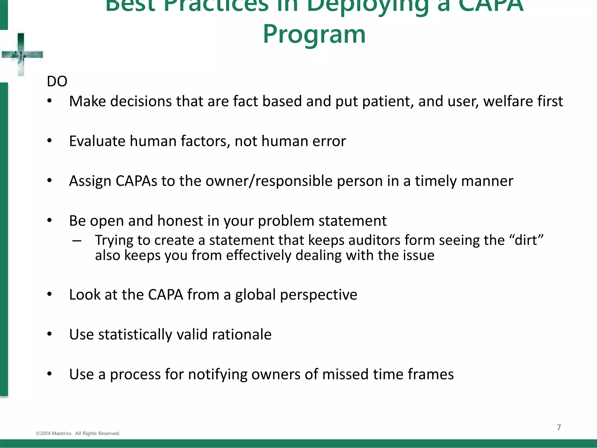 DO
• Make decisions that are fact based and put patient, and user, welfare first
• Evaluate human factors, not human error
• Assign CAPAs to the owner/responsible person in a timely manner
• Be open and honest in your problem statement
– Trying to create a statement that keeps auditors form seeing the “dirt”
also keeps you from effectively dealing with the issue
• Look at the CAPA from a global perspective
• Use statistically valid rationale
• Use a process for notifying owners of missed time frames
©2014 Maetrics. All Rights Reserved.
7
Best Practices in Deploying a CAPA
Program
 