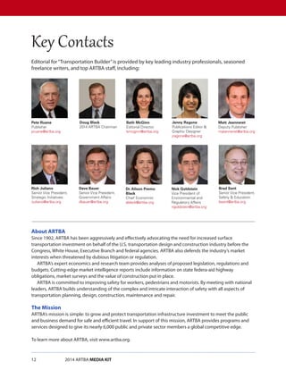 12		 2014 ARTBA MEDIA KIT
Editorial for“Transportation Builder”is provided by key leading industry professionals, seasoned
freelance writers, and top ARTBA staff, including:
Pete Ruane
Publisher
pruane@artba.org
Jenny Ragone
Publications Editor 
Graphic Designer
jragone@artba.org
Rich Juliano
Senior Vice President,
Strategic Initiatives
rjuliano@artba.org
Doug Black
2014 ARTBA Chairman
Brad Sant
Senior Vice President,
Safety  Education
bsant@artba.org
Matt Jeanneret
Deputy Publisher
mjeanneret@artba.org
Beth McGinn
Editorial Director
bmcginn@artba.org
Dave Bauer
Senior Vice President,
Government Affairs
dbauer@artba.org
Dr. Alison Premo
Black
Chief Economist
ablack@artba.org
Nick Goldstein
Vice President of
Environmental and
Regulatory Affairs
ngoldstein@artba.org
About ARTBA
Since 1902, ARTBA has been aggressively and effectively advocating the need for increased surface
transportation investment on behalf of the U.S. transportation design and construction industry before the
Congress, White House, Executive Branch and federal agencies. ARTBA also defends the industry’s market
interests when threatened by dubious litigation or regulation.
ARTBA’s expert economics and research team provides analyses of proposed legislation, regulations and
budgets. Cutting-edge market intelligence reports include information on state federa-aid highway
obligations, market surveys and the value of construction put in place.
ARTBA is committed to improving safety for workers, pedestrians and motorists. By meeting with national
leaders, ARTBA builds understanding of the complex and intricate interaction of safety with all aspects of
transportation planning, design, construction, maintenance and repair.
The Mission
ARTBA’s mission is simple: to grow and protect transportation infrastructure investment to meet the public
and business demand for safe and efficient travel. In support of this mission, ARTBA provides programs and
services designed to give its nearly 6,000 public and private sector members a global competitive edge.
To learn more about ARTBA, visit www.artba.org.
Key Contacts
 